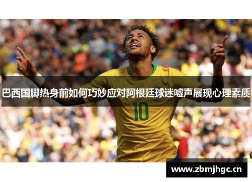 巴西国脚热身前如何巧妙应对阿根廷球迷嘘声展现心理素质 巴西国脚热身前如何巧妙应对阿根廷球迷嘘声展现心理素质